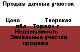 Продам дачный участок › Цена ­ 55 000 - Тверская обл., Торжок г. Недвижимость » Земельные участки продажа   